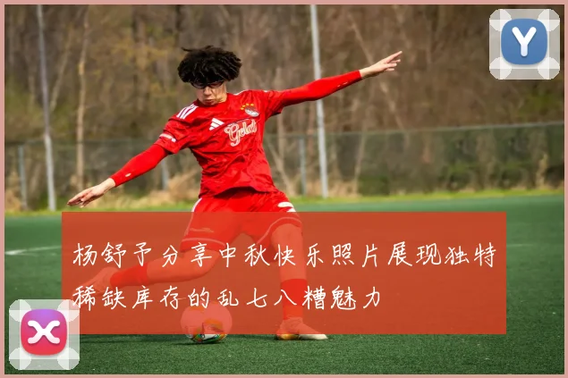 杨舒予分享中秋快乐照片展现独特稀缺库存的乱七八糟魅力