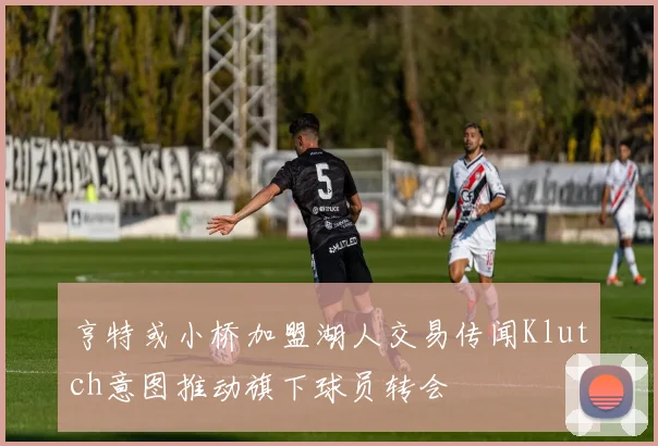 亨特或小桥加盟湖人交易传闻Klutch意图推动旗下球员转会