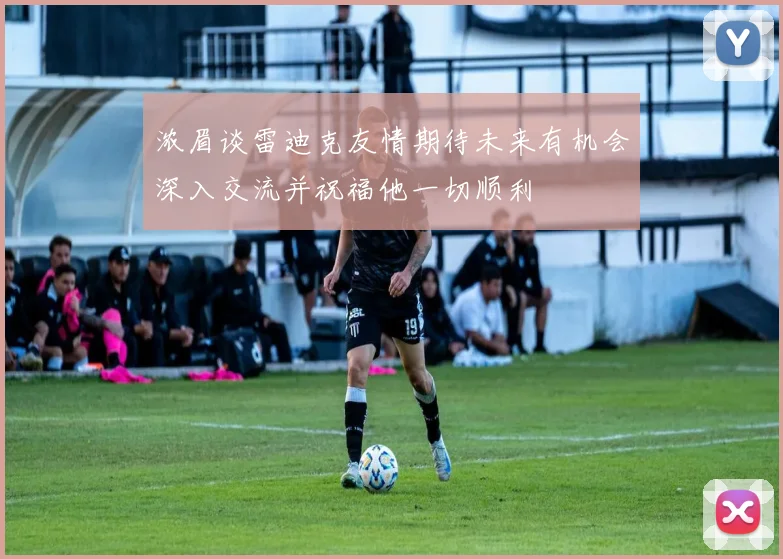 浓眉谈雷迪克友情期待未来有机会深入交流并祝福他一切顺利