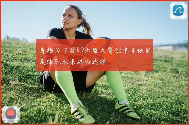 肯扬马丁称KD加盟火箭但申京依旧是球队未来核心选择