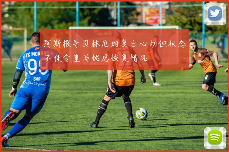 阿斯报导贝林厄姆复出心切但状态不佳令皇马忧虑恢复情况