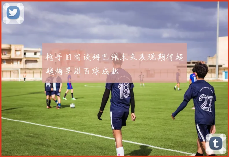 枪手旧将谈姆巴佩未来表现期待超越梅罗进百球成就