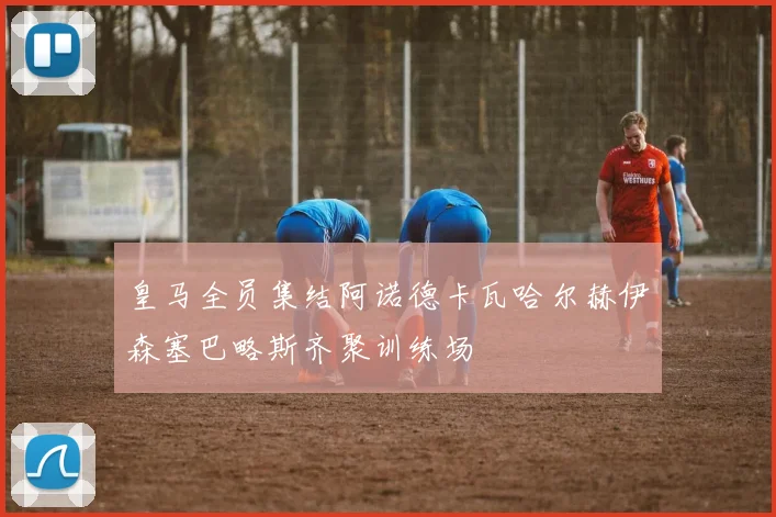 皇马全员集结阿诺德卡瓦哈尔赫伊森塞巴略斯齐聚训练场