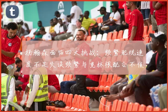 杨瀚森面临四大挑战：频繁犯规速度不足失误频繁与克林根配合不佳
