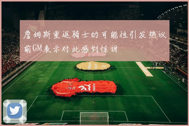 詹姆斯重返骑士的可能性引发热议前GM表示对此感到惊讶