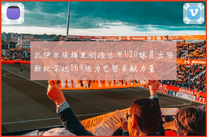 扎伊尔埃梅里创造法甲U20球员出场新纪录达169场为巴黎贡献力量