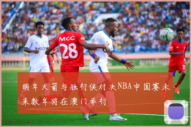 明年火箭与独行侠对决NBA中国赛未来数年将在澳门举行