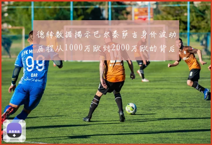 德转数据揭示巴尔泰萨吉身价波动历程从1000万欧到2000万欧的背后故事