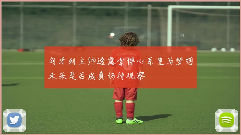 匈牙利主帅透露索博心系皇马梦想未来是否成真仍待观察