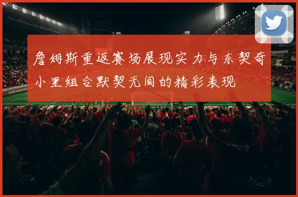 詹姆斯重返赛场展现实力与东契奇小里组合默契无间的精彩表现