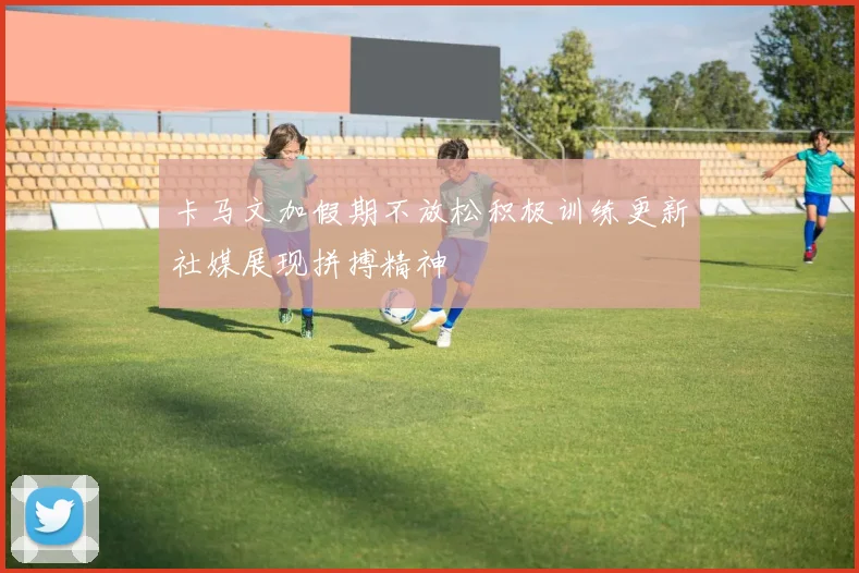 卡马文加假期不放松积极训练更新社媒展现拼搏精神
