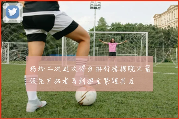 场均二次进攻得分排行榜揭晓火箭领先开拓者马刺掘金紧随其后