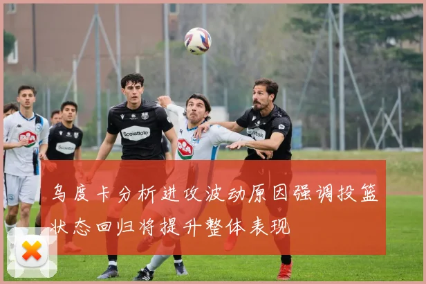 乌度卡分析进攻波动原因强调投篮状态回归将提升整体表现