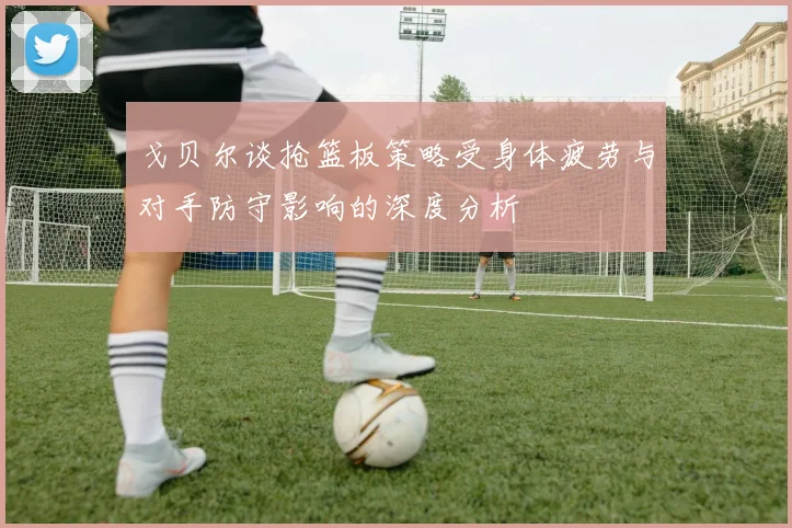 戈贝尔谈抢篮板策略受身体疲劳与对手防守影响的深度分析