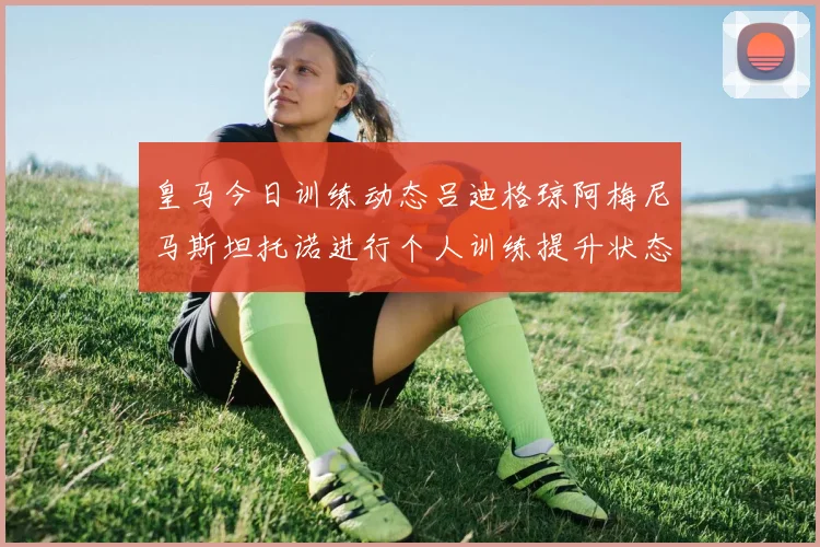 皇马今日训练动态吕迪格琼阿梅尼马斯坦托诺进行个人训练提升状态