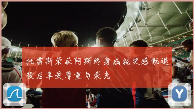 托雷斯荣获阿斯终身成就奖感慨退役后享受尊重与荣光