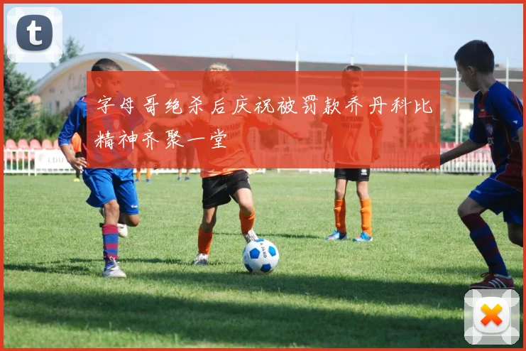 字母哥绝杀后庆祝被罚款乔丹科比精神齐聚一堂
