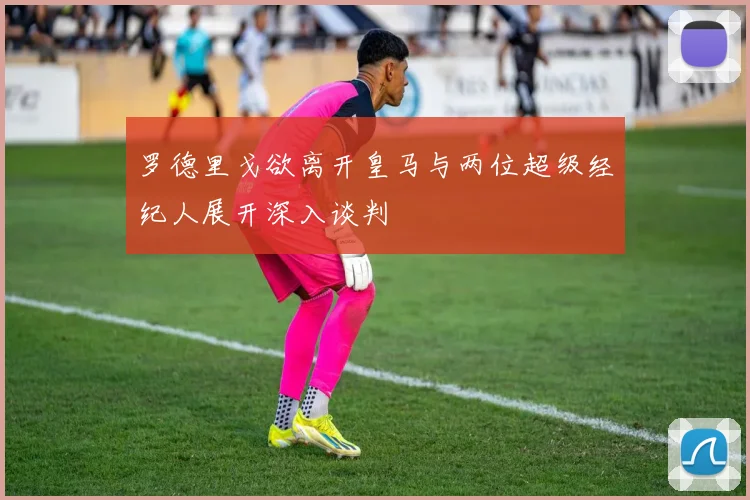 罗德里戈欲离开皇马与两位超级经纪人展开深入谈判